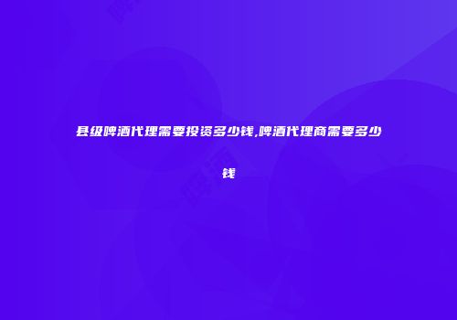 县级啤酒代理需要投资多少钱,啤酒代理商需要多少钱