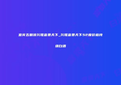 宜宾五粮液兴隆富贵天下_兴隆富贵天下52度价格纯绵白酒