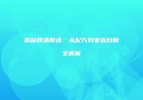 揭秘啤酒酿造：从配方到家庭自制全解析