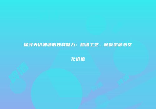 探寻天价啤酒的独特魅力：酿造工艺、稀缺资源与文化价值