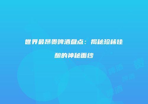 世界最昂贵啤酒盘点：揭秘珍稀佳酿的神秘面纱