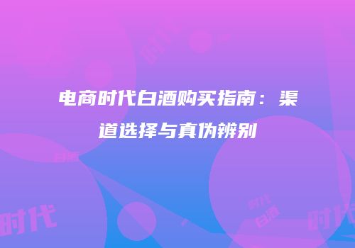 电商时代白酒购买指南：渠道选择与真伪辨别