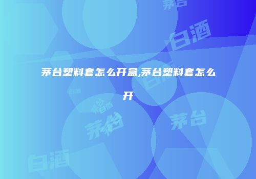 茅台塑料套怎么开盒,茅台塑料套怎么开