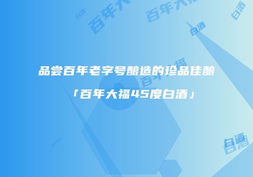 品尝百年老字号酿造的珍品佳酿「百年大福45度白酒」