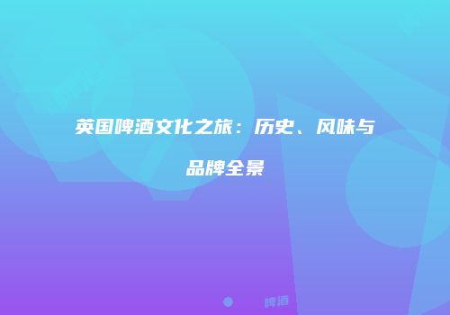 英国啤酒文化之旅：历史、风味与品牌全景