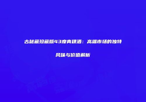 古秘藏珍藏版43度青稞酒：高端市场的独特风味与价值解析