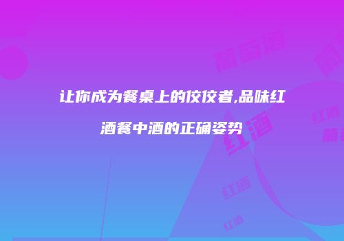 让你成为餐桌上的佼佼者,品味红酒餐中酒的正确姿势