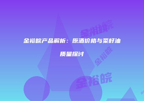 金裕皖产品解析：原酒价格与菜籽油质量探讨