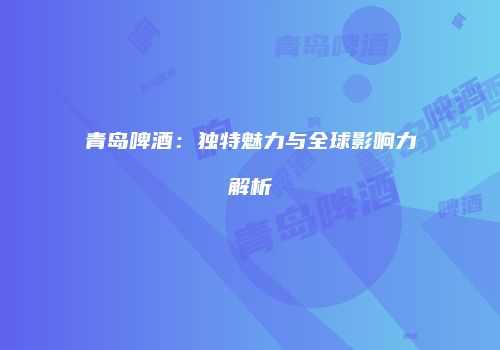 青岛啤酒：独特魅力与全球影响力解析