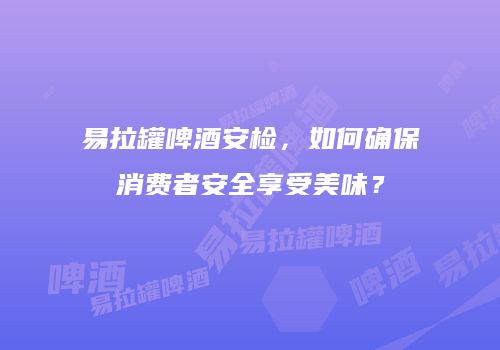 易拉罐啤酒安检，如何确保消费者安全享受美味？