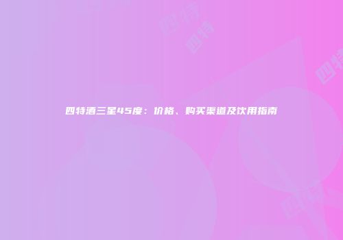 四特酒三星45度：价格、购买渠道及饮用指南
