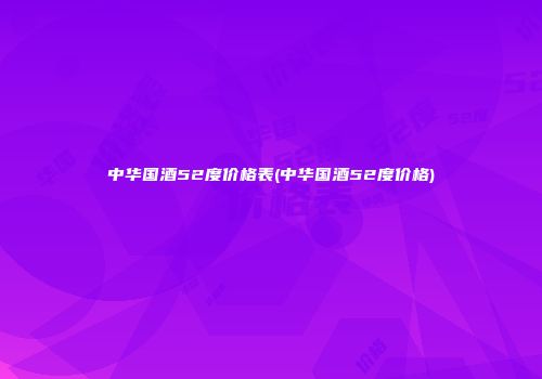 中华国酒52度价格表(中华国酒52度价格)