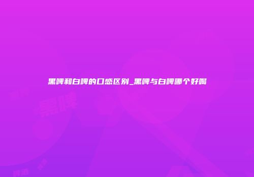 黑啤和白啤的口感区别_黑啤与白啤哪个好喝
