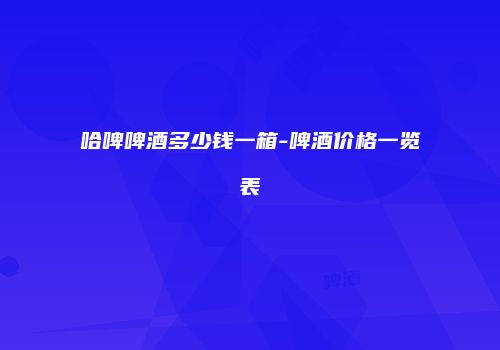 哈啤啤酒多少钱一箱-啤酒价格一览表