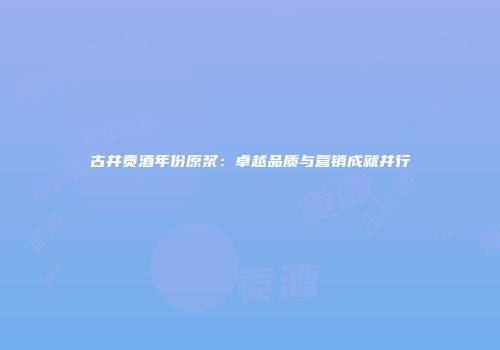 古井贡酒年份原浆：卓越品质与营销成就并行