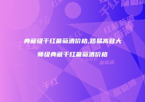典藏级干红葡萄酒价格,路易高登大师级典藏干红葡萄酒价格