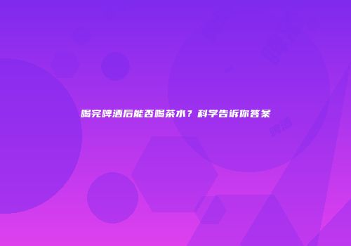 喝完啤酒后能否喝茶水？科学告诉你答案