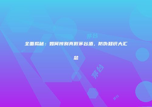 全面揭秘：如何辨别真假茅台酒，防伪知识大汇总
