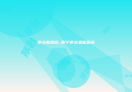 茅台直营店_南宁茅台酒直营店