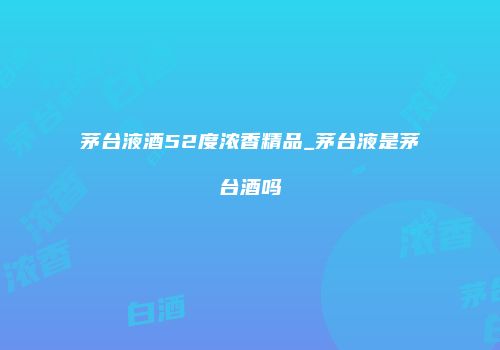 茅台液酒52度浓香精品_茅台液是茅台酒吗