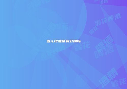 雪花啤酒精制好喝吗