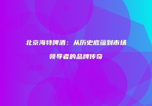 北京海特啤酒：从历史底蕴到市场领导者的品牌传奇