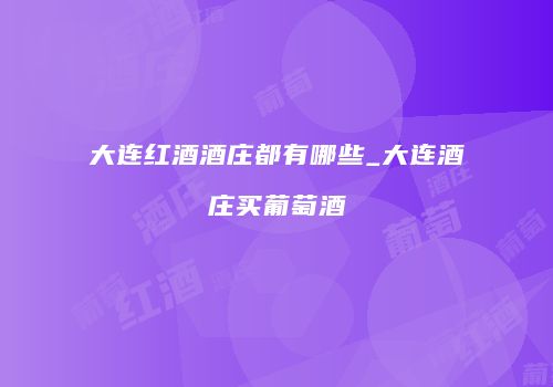 大连红酒酒庄都有哪些_大连酒庄买葡萄酒
