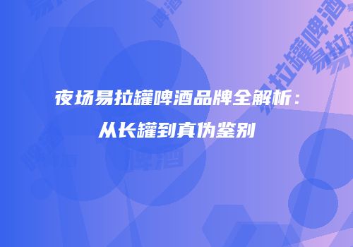 夜场易拉罐啤酒品牌全解析：从长罐到真伪鉴别