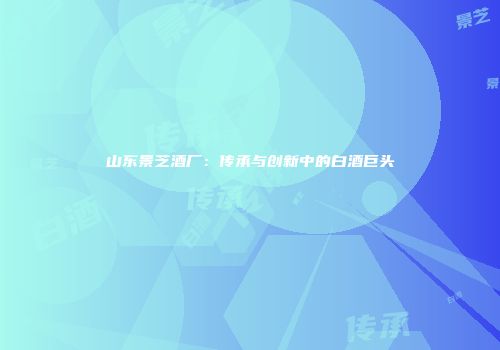 山东景芝酒厂：传承与创新中的白酒巨头