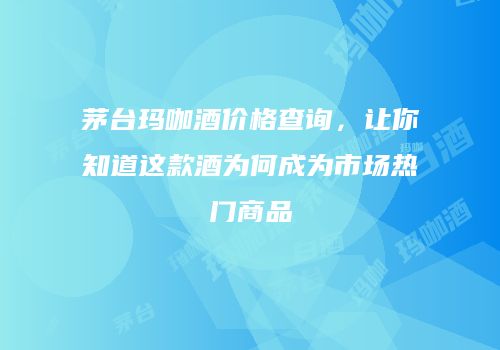 茅台玛咖酒价格查询，让你知道这款酒为何成为市场热门商品