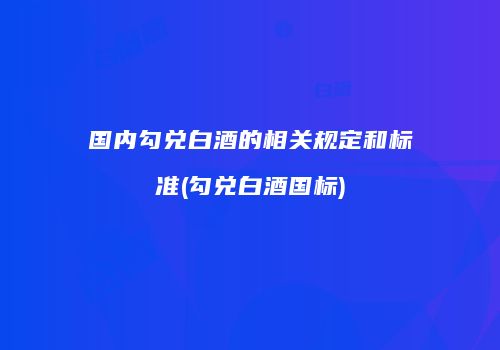国内勾兑白酒的相关规定和标准(勾兑白酒国标)