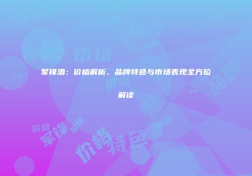 军锋酒：价格解析、品牌特色与市场表现全方位解读