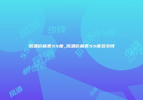 凤酒价格表55度_凤酒价格表55度多少钱