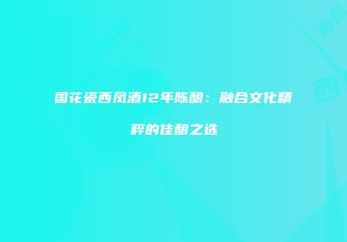 国花瓷西凤酒12年陈酿：融合文化精粹的佳酿之选