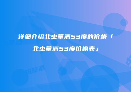 详细介绍北虫草酒53度的价格「北虫草酒53度价格表」