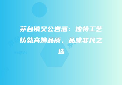 茅台镇吴公岩酒：独特工艺铸就高端品质，品味非凡之选