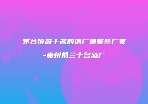茅台镇前十名的酒厂是哪些厂家-贵州前三十名酒厂