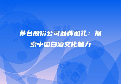 茅台股份公司品牌巡礼：探索中国白酒文化魅力