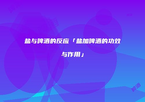 盐与啤酒的反应「盐加啤酒的功效与作用」