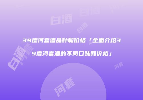 39度河套酒品种和价格「全面介绍39度河套酒的不同口味和价格」