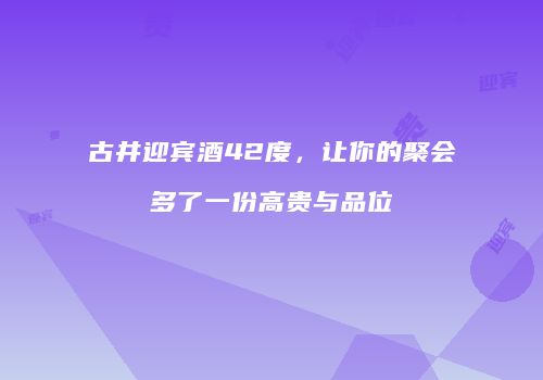 古井迎宾酒42度，让你的聚会多了一份高贵与品位