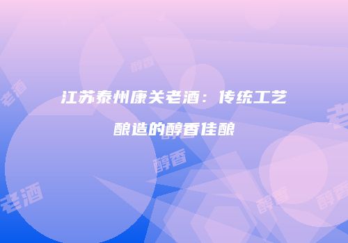 江苏泰州康关老酒：传统工艺酿造的醇香佳酿