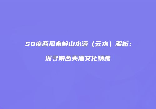 50度西凤秦岭山水酒（云水）解析：探寻陕西美酒文化精髓