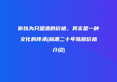 你以为只是酒的价格，其实是一种文化的传承(林酒二十年陈酿价格介绍)