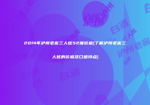 2014年泸州老窖三人炫52度价格(了解泸州老窖三人炫的价格及口感特点)