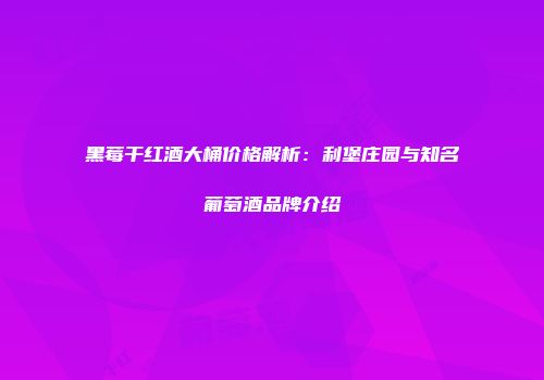 黑莓干红酒大桶价格解析：利堡庄园与知名葡萄酒品牌介绍