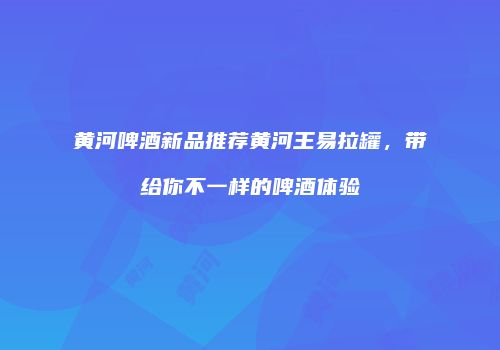 黄河啤酒新品推荐黄河王易拉罐，带给你不一样的啤酒体验