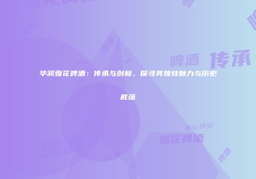 华润雪花啤酒：传承与创新，探寻其独特魅力与历史底蕴