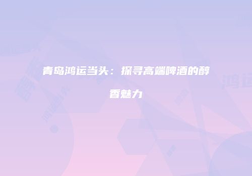 青岛鸿运当头：探寻高端啤酒的醇香魅力