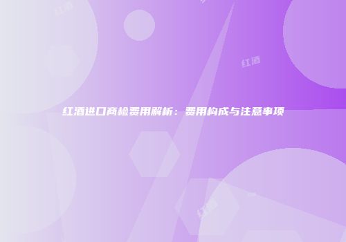 红酒进口商检费用解析：费用构成与注意事项